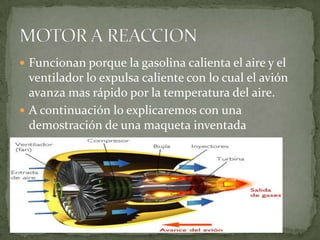 Funcionan porque la gasolina calienta el aire y el ventilador lo expulsa caliente con lo cual el avión avanza mas rápido por la temperatura del aire.A continuación lo explicaremos con una demostración de una maqueta inventadaMOTOR A REACCION