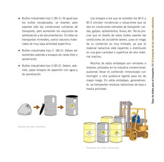 Tipos
de
bultos
para
el
transporte
/
9
/
El
transporte
de
los
materiales
radiactivos
CONTENIDO
ACTIVIDAD
7
RADIACTIVO
INDICE DE
TRANSPORTE
Ejemplo de bulto industrial.
Bultos industriales tipo 1 (BI-1). Al igual que
los bultos exceptuados, se diseñan para
soportar sólo las condiciones rutinarias de
transporte, pero aumentan los requisitos de
señalización y de documentación. En ellos se
transportan minerales, uranio natural y mate-
riales de muy baja actividad específica.
Bultos industriales tipo 2 (BI-2). Deben ser
sometidos además a ensayos de caída libre y
apilamiento.
Bultos industriales tipo 3 (BI-3). Deben, ade-
más, pasar ensayos de aspersión con agua y
de penetración.
RADIACTIVO RADIACTIVO
CONTENIDO
ACTIVIDAD
7
RADIACTIVO
INDICE DE
TRANSPORTE
RADIACTIVO
CONTENIDO
ACTIVIDAD
7
7
RADIACTIVO
CONTENIDO
ACTIVIDAD
INDICE DE
TRANSPORTE
Transporte de bultos industriales.
Los ensayos a los que se someten los BI-2 y
BI-3 simulan incidencias o situaciones que se
dan en condiciones normales de transporte: caí-
das, golpes, apilamientos, lluvia, etc. No es pre-
ciso que el diseño de estos bultos soporte las
condiciones de accidente severo, pues el riesgo
de su contenido es muy limitado, ya que el
material radiactivo está repartido o distribuido
en una gran cantidad o superficie de otro mate-
rial inactivo.
Muchos de estos embalajes son similares a
bidones utilizados en la industria convencional,
pudiendo llevar el contenido inmovilizado con
hormigón u otra sustancia ligante para los de
mayor riesgo. En estos embalajes, generalmen-
te, se transportan residuos radiactivos de baja y
media actividad.
folleto completo 11/2/09 16:50 Página 9
 