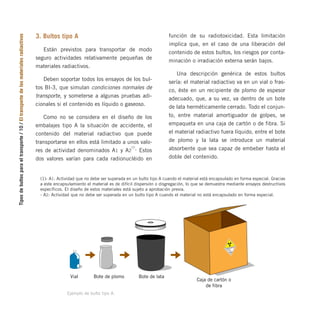 Tipos
de
bultos
para
el
transporte
/
10
/
El
transporte
de
los
materiales
radiactivos
3. Bultos tipo A
Están previstos para transportar de modo
seguro actividades relativamente pequeñas de
materiales radiactivos.
Deben soportar todos los ensayos de los bul-
tos BI-3, que simulan condiciones normales de
transporte, y someterse a algunas pruebas adi-
cionales si el contenido es líquido o gaseoso.
Como no se considera en el diseño de los
embalajes tipo A la situación de accidente, el
contenido del material radiactivo que puede
transportarse en ellos está limitado a unos valo-
res de actividad denominados A1 y A2
(1)
. Estos
dos valores varían para cada radionucléido en
(1)- A1: Actividad que no debe ser superada en un bulto tipo A cuando el material está encapsulado en forma especial. Gracias
a este encapsulamiento el material es de difícil dispersión o disgregación, lo que se demuestra mediante ensayos destructivos
específicos. El diseño de estos materiales está sujeto a aprobación previa.
- A2: Actividad que no debe ser superada en un bulto tipo A cuando el material no está encapsulado en forma especial.
función de su radiotoxicidad. Esta limitación
implica que, en el caso de una liberación del
contenido de estos bultos, los riesgos por conta-
minación o irradiación externa serán bajos.
Una descripción genérica de estos bultos
sería: el material radiactivo va en un vial o fras-
co, éste en un recipiente de plomo de espesor
adecuado, que, a su vez, va dentro de un bote
de lata herméticamente cerrado. Todo el conjun-
to, entre material amortiguador de golpes, se
empaqueta en una caja de cartón o de fibra. Si
el material radiactivo fuera líquido, entre el bote
de plomo y la lata se introduce un material
absorbente que sea capaz de embeber hasta el
doble del contenido.
Bote de plomo
Vial Bote de lata
Caja de cartón o
de fibra
CONTENIDO
ACTIVIDAD
7
RADIACTIVO
INDICE
DE
TRANSPO
RTE
Ejemplo de bulto tipo A.
folleto completo 11/2/09 16:50 Página 10
 