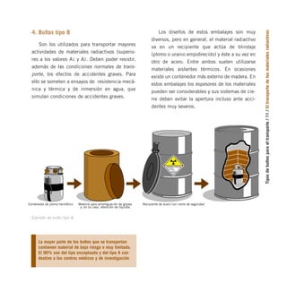 Tipos
de
bultos
para
el
transporte
/
11
/
El
transporte
de
los
materiales
radiactivos
4. Bultos tipo B
Son los utilizados para transportar mayores
actividades de materiales radiactivos (superio-
res a los valores A1 y A2. Deben poder resistir,
además de las condiciones normales de trans-
porte, los efectos de accidentes graves. Para
ello se someten a ensayos de resistencia mecá-
nica y térmica y de inmersión en agua, que
simulan condiciones de accidentes graves.
Los diseños de estos embalajes son muy
diversos, pero en general, el material radiactivo
va en un recipiente que actúa de blindaje
(plomo o uranio empobrecido) y éste a su vez en
otro de acero. Entre ambos suelen utilizarse
materiales aislantes térmicos. En ocasiones
existe un contenedor más externo de madera. En
estos embalajes los espesores de los materiales
pueden ser considerables y sus sistemas de cie-
rre deben evitar la apertura incluso ante acci-
dentes muy severos.
CONTENIDO
ACTIVIDAD
7
RADIACTIVO
INDICE DE
TRANSPORTE
Material para amortiguación de golpes
y, en su caso, retención de líquidos
Recipiente de acero con cierre de seguridad
Contenedor de plomo hermético
Ejemplo de bulto tipo B.
La mayor parte de los bultos que se transportan
contienen material de bajo riesgo o muy limitado.
El 90% son del tipo exceptuado y del tipo A con
destino a los centros médicos y de investigación
folleto completo 11/2/09 16:50 Página 11
 