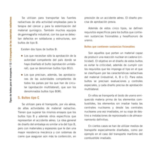 Tipos
de
bultos
para
el
transporte
/
12
/
El
transporte
de
los
materiales
radiactivos Se utilizan para transportar las fuentes
radiactivas de alta actividad empleadas para la
terapia del cáncer y para la esterilización del
material quirúrgico. También muchos equipos
de gammagrafía industrial, con los que se detec-
tan defectos en soldaduras y estructuras, son
bultos de tipo B.
Existen dos tipos de bultos B:
Los que necesitan sólo la aprobación de la
autoridad competente del país donde se
haya diseñado el bulto (aprobación unilate-
ral), que se denominan bultos tipo B(U).
Los que precisan, además, las aprobacio-
nes de las autoridades competentes de
todos los países por los que han de circu-
lar (aprobación multilateral), que son los
denominados bultos tipo B(M).
5. Bultos tipo C
Se utilizan para el transporte, por vía aérea,
de altas actividades de material radiactivo.
Tienen que superar los mismos ensayos que los
bultos tipo B y además otros específicos que
representan el accidente aéreo. La idea general
de diseño del embalaje es similar a la del tipo B,
pero con materiales y espesores que le dan una
mayor resistencia mecánica y con sistemas de
cierre que aseguran aún más la contención, en
previsión de un accidente aéreo. El diseño pre-
cisa de aprobación previa.
Además de estos cinco tipos, se definen
requisitos específicos para los bultos que contie-
nen sustancias fisionables y hexafluoruro de
uranio.
Bultos que contienen sustancias fisionables
Son aquellos que portan un material capaz
de producir una reacción nuclear en cadena (cri-
ticidad). El objetivo en el diseño de estos bultos
es evitar la criticidad, además de cumplir con
los requisitos que les imponga el tipo en el que
se clasifiquen por las características radiactivas
del material (industrial, A, B o C). Para estos
bultos se precisan evaluaciones y controles
especiales, y cada diseño precisa de aprobación
multilateral.
En ellos se transporta el óxido de uranio enri-
quecido materia prima de los elementos com-
bustibles, los elementos sin irradiar hasta las
centrales nucleares y desde las centrales
nucleares una vez irradiados, en su viaje de des-
tino a instalaciones de reprocesado o de almace-
namiento definitivo.
En ciertos casos se han de utilizar medios de
transporte especialmente diseñados, como por
ejemplo en el caso del transporte marítimo del
combustible irradiado.
folleto completo 11/2/09 16:50 Página 12
 