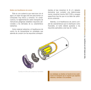 Ejemplo de bulto para sustancias fisionables.
Tipos
de
bultos
para
el
transporte
/
13
/
El
transporte
de
los
materiales
radiactivos
Bultos con hexafluoruro de uranio
Ésta es una sustancia que reacciona con el
agua y el vapor de agua del aire para formar un
compuesto muy tóxico y corrosivo. En conse-
cuencia, la reglamentación sobre transporte de
mercancías peligrosas establece requisitos adi-
cionales a los derivados de su característica
radiactiva.
Como material radiactivo, el hexafluoruro de
uranio ha de transportarse en embalajes que
además de cumplir con los requisitos correspon-
Los embalajes se diseñan en función de las condi-
ciones de transporte que se requiere que soporten:
rutinarias, normales o de accidente.
dientes al tipo industrial, A, B o C, deberán
demostrar que cumplen una determinada
norma industrial (norma ISO-7195) y ensayos
específicos tras los que no se debe dar pérdi-
da de contenido.
Además, si el hexafluoruro de uranio cum-
ple las características que lo clasifiquen como
fisionable, el bulto deberá ajustarse a los
requisitos aplicables a ese tipo de bultos.
folleto completo 11/2/09 16:50 Página 13
 