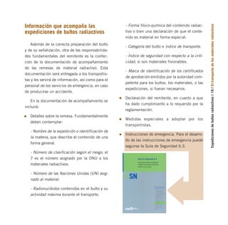 Expediciones
de
bultos
radiactivos
/
19
/
El
transporte
de
los
materiales
radiactivos
Información que acompaña las
expediciones de bultos radiactivos
Además de la correcta preparación del bulto
y de su señalización, otra de las responsabilida-
des fundamentales del remitente es la confec-
ción de la documentación de acompañamiento
de las remesas de material radiactivo. Esta
documentación será entregada a los transportis-
tas y les servirá de información, así como para el
personal de los servicios de emergencia, en caso
de producirse un accidente.
En la documentación de acompañamiento se
incluirá:
Detalles sobre la remesa. Fundamentalmente
deben contemplar:
- Nombre de la expedición o identificación de
la materia, que describe el contenido de una
forma general.
- Número de clasificación según el riesgo, el
7 es el número asignado por la ONU a los
materiales radiactivos.
- Número de las Naciones Unidas (UN) asig-
nado al material.
- Radionucléidos contenidos en el bulto y su
actividad máxima durante el transporte.
- Forma físico-química del contenido radiac-
tivo o bien una declaración de que el conte-
nido es material en forma especial.
- Categoría del bulto e índice de transporte.
- Índice de seguridad con respecto a la criti-
cidad, si son materiales fisionables.
- Marca de identificación de los certificados
de aprobación emitidos por la autoridad com-
petente para los bultos, los materiales, o las
expediciones, si fueran necesarios.
Declaración del remitente, en cuanto a que
ha dado cumplimiento a lo requerido por la
reglamentación.
Medidas especiales a adoptar por los
transportistas.
Instrucciones de emergencia. Para el desarro-
llo de las instrucciones de emergencia puede
seguirse la Guía de Seguridad 6.3.
folleto completo 11/2/09 16:50 Página 19
 