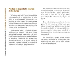 Pruebas
de
seguridad
y
ensayos
de
los
bultos
/
22
/
El
transporte
de
los
materiales
radiactivos
Pruebas de seguridad y ensayos
de los bultos
Salvo en el caso de los bultos exceptuados e
industriales tipo 1, el resto de tipos de bulto
deben ser sometidos a algún tipo de ensayo. Los
requisitos de estos ensayos son más severos a
medida que aumentan los riesgos del contenido
del bulto y las exigencias de las condiciones de
transporte que han de soportar.
Los ensayos se llevan a cabo sobre un proto-
tipo que ha sido sometido a unas verificaciones
previas para comprobar que se ajusta a las espe-
cificaciones de diseño y que carece de defectos
de fabricación o deterioros. Una vez efectuada
la prueba se analiza el estado del bulto y se
comprueba si se han superado los criterios de
aceptación definidos por la reglamentación.
Hay ensayos que simulan condiciones nor-
males de transporte, que incluyen incidencias
como pequeñas caídas o golpes, apilamientos,
lluvia sobre el bulto, etc. Son los que deben
superar los bultos industriales 2 y 3 y los del
tipo A.
Otros más severos representan accidentes
graves de tipo mecánico (caídas desde gran
altura, perforaciones, aplastamientos), de tipo
térmico (incendios) y de estanqueidad (inmer-
siones en agua). A estos ensayos, además de a
los de condiciones normales, son sometidos los
bultos tipo B.
Los bultos tipo C deben superar ensayos
mecánicos, térmicos y de inmersión aún más
severos que los bultos tipo B, pues simulan
accidentes aéreos graves.
folleto completo 11/2/09 16:50 Página 22
 