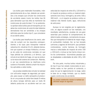 Pruebas
de
seguridad
y
ensayos
de
los
bultos
/
24
/
El
transporte
de
los
materiales
radiactivos Los bultos para materiales fisionables, inde-
pendientemente de su tipo, deberán ser someti-
dos a los ensayos que simulan las condiciones
de accidente severo (como los bultos tipo B)
para demostrar que tras ellos se mantienen las
condiciones de subcriticidad. Y si se pretendie-
ra aprobar estos bultos para el transporte por vía
aérea las condiciones de subcriticidad deberían
demostrarse tras ser sometidos a los ensayos
definidos para los bultos tipo C, que consideran
el accidente aéreo.
Los bultos para hexafluoruro de uranio, ade-
más de cumplir con los requisitos correspon-
dientes a los tipos para transportar material
radiactivo (A, industrial, B o C), deberán demos-
trar que superan un ensayo hidráulico, el ensa-
yo de caída de condiciones normales sin que
haya pérdida de contenido y el térmico, que
simula el accidente de fuego, sin que se produz-
ca la rotura del sistema de contención. Además,
si por sus características se clasificara como
sustancia fisionable, deberá cumplir los requisi-
tos aplicables a estos bultos.
Las pruebas establecidas simulan la realidad
con suficiente margen de seguridad; por ejem-
plo, para causar un daño semejante al produci-
do en una prueba de caída libre desde 9 metros
de altura (ensayo definido para un bulto B)
debería producirse un accidente real con una
velocidad de impacto de entre 65 y 120 km/h si
el impacto se produce contra un material relati-
vamente duro (roca, hormigón) y de entre 100 y
300 km/h , si el impacto se produce contra un
material más blando (suelo, agua, estructuras
de vehículos).
Aunque no son exigidas por la reglamenta-
ción, en alguna ocasión se han realizado, con
resultados satisfactorios, pruebas de una gran
severidad para analizar el comportamiento de
determinados embalajes, normalmente de aque-
llos que transportan el material de mayor riesgo,
el combustible irradiado. Así, se han lanzado
camiones y vagones de ferrocarril, que portaban
contenedores, contra barreras de hormigón
macizo a velocidades de impacto de entre 100
y 130 km/h o incluso se han hecho chocar con-
tra los contenedores locomotoras pesadas que
se desplazaban a velocidades de entre 130 y 165
km/h.
Por otra parte, muchos bultos industriales y
de tipo A que han estado involucrados en acci-
dentes reales no han perdido el contenido, a
pesar de que la reglamentación no exige, sobre
la base de su riesgo limitado, que su diseño
supere condiciones de accidente.
Las pruebas establecidas simulan la realidad con
suficiente margen de seguridad.
folleto completo 11/2/09 16:50 Página 24
 
