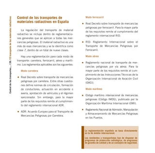 Control
de
los
transportes...
/
26
/
El
transporte
de
los
materiales
radiactivos
Control de los transportes de
materiales radiactivos en España
La regulación del transporte de material
radiactivo se incluye dentro de reglamentacio-
nes generales que se aplican a todas las mer-
cancías peligrosas. El material radiactivo es una
más de esas mercancías y se la identifica como
clase 7, dentro de un total de nueve clases.
Hay una reglamentación para cada modo de
transporte: carretera, ferrocarril, aéreo y maríti-
mo. Los reglamentos aplicables son los siguientes:
Modo carretera
Real Decreto sobre transporte de mercancías
peligrosas por carretera. Entre otras cuestio-
nes define normas de circulación, formación
de conductores, actuación en accidente o
avería, aprobación de vehículos y el régimen
sancionador. Sin embargo, para la mayor
parte de los requisitos remite al cumplimien-
to del reglamento internacional ADR.
ADR: Acuerdo Europeo para el Transporte de
Mercancías Peligrosas por Carretera.
Modo ferrocarril
Real Decreto sobre transporte de mercancías
peligrosas por ferrocarril. Para la mayor parte
de los requisitos remite al cumplimiento del
reglamento internacional RID.
RID: Reglamento Internacional sobre el
Transporte de Mercancías Peligrosas por
Ferrocarril.
Modo aéreo
Reglamento nacional de transporte de mer-
cancías peligrosas por vía aérea. Para la
mayor parte de los requisitos remite al cum-
plimiento de las Instrucciones Técnicas de la
Organización Internacional de Aviación Civil
(OACI).
Modo marítimo
Código marítimo internacional de mercancías
peligrosas (Código IMDG), publicado por la
Organización Marítima Internacional (OMI).
Reglamento Nacional de Admisión, Manipulación
y Almacenamiento de Mercancías Peligrosas
en los Puertos.
La reglamentación española se basa directamente
en la de ámbito internacional.
Los remitentes y transportistas han de disponer de
programas de protección radiológica, de programas
de garantía de calidad y de un consejero de seguridad.
folleto completo 11/2/09 16:50 Página 26
 