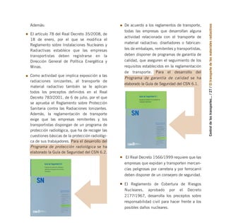 Control
de
los
transportes...
/
27
/
El
transporte
de
los
materiales
radiactivos
Además:
El artículo 78 del Real Decreto 35/2008, de
18 de enero, por el que se modifica el
Reglamento sobre Instalaciones Nucleares y
Radiactivas establece que las empresas
transportistas deben registrarse en la
Dirección General de Política Energética y
Minas.
Como actividad que implica exposición a las
radiaciones ionizantes, al transporte de
material radiactivo también se le aplican
todos los preceptos definidos en el Real
Decreto 783/2001, de 6 de julio, por el que
se aprueba el Reglamento sobre Protección
Sanitaria contra las Radiaciones Ionizantes.
Además, la reglamentación de transporte
exige que las empresas remitentes y los
transportistas dispongan de un programa de
protección radiológica, que ha de recoger las
cuestiones básicas de la protección radiológi-
ca de sus trabajadores. Para el desarrollo del
Programa de protección radiológica se ha
elaborado la Guía de Seguridad del CSN 6.2.
De acuerdo a los reglamentos de transporte,
todas las empresas que desarrollan alguna
actividad relacionada con el transporte de
material radiactivo: diseñadores o fabrican-
tes de embalajes, remitentes y transportistas,
deben disponer de programas de garantía de
calidad, que aseguren el seguimiento de los
requisitos establecidos en la reglamentación
de transporte. Para el desarrollo del
Programa de garantía de calidad se ha
elaborado la Guía de Seguridad del CSN 6.1.
El Real Decreto 1566/1999 requiere que las
empresas que expidan y transporten mercan-
cías peligrosas por carretera y por ferrocarril
deben disponer de un consejero de seguridad.
El Reglamento de Cobertura de Riesgos
Nucleares, aprobado por el Decreto
2177/1967, desarrolla los preceptos sobre
responsabilidad civil para hacer frente a los
posibles daños nucleares.
folleto completo 11/2/09 16:50 Página 27
 