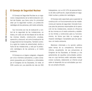 El Consejo de Seguridad Nuclear
El Consejo de Seguridad Nuclear es un orga-
nismo independiente de la Administración cen-
tral del Estado, que tiene como fin primordial
velar por la seguridad nuclear y la protección
radiológica de las personas y del medio ambiente.
Sus funciones son las de evaluación y con-
trol de la seguridad de las instalaciones, en
todas y en cada una de las etapas de la vida de
las mismas (diseño, construcción, pruebas,
operación y clausura), así como la evaluación de
la seguridad de los transportes. También contro-
la y vigila los niveles de radiactividad, dentro y
fuera de las instalaciones, y vela por la protec-
ción radiológica de las personas y el medio
ambiente.
El Consejo es un órgano colegiado, integrado
por cinco mienbros (presidente y cuatro conse-
jeros) propuestos por el Gobierno y refrendados
por el Congreso de los Diputados. En total, el
CSN cuenta con una plantilla de más de 450
trabajadores, con un 62,12% de personal técni-
co de alta cualificación, especializados en segu-
ridad nuclear y protección radiológica.
El Consejo está capacitado para suspender la
construcción o el funcionamiento de las instala-
ciones por razones de seguridad. Concede licen-
cias para las personas responsables de la opera-
ción de las instalaciones, estudia la influencia
de las mismas en el medio ambiente y estable-
ce los límites y condiciones para su funciona-
miento, de forma que éste no suponga un
impacto radiológico inaceptable para las perso-
nas o el medio ambiente.
Mantiene informada a la opinión pública
sobre temas de su competencia. Asimismo
informa, anualmente, de sus actuaciones al
Congreso de los Diputados, al Senado y a los
parlamentos de aquellas comunidades autóno-
mas en cuyo territorio estén radicadas instala-
ciones nucleares, elaborando un informe anual
sobre el desarrollo de sus actividades que reci-
be una amplia difusión.
CSN
/
28
/
El
transporte
de
los
materiales
radiactivos
folleto completo 11/2/09 16:50 Página 28
 