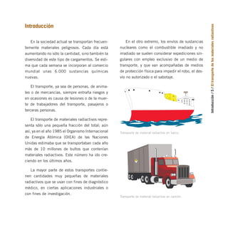 Introducción
/
5
/
El
transporte
de
los
materiales
radiactivos
Introducción
En la sociedad actual se transportan frecuen-
temente materiales peligrosos. Cada día está
aumentando no sólo la cantidad, sino también la
diversidad de este tipo de cargamentos. Se esti-
ma que cada semana se incorporan al comercio
mundial unas 6.000 sustancias químicas
nuevas.
El transporte, ya sea de personas, de anima-
les o de mercancías, siempre entraña riesgos y
en ocasiones es causa de lesiones o de la muer-
te de trabajadores del transporte, pasajeros o
terceras personas.
El transporte de materiales radiactivos repre-
senta sólo una pequeña fracción del total; aún
así, ya en el año 1985 el Organismo Internacional
de Energía Atómica (OIEA) de las Naciones
Unidas estimaba que se transportaban cada año
más de 10 millones de bultos que contenían
materiales radiactivos. Este número ha ido cre-
ciendo en los últimos años.
La mayor parte de estos transportes contie-
nen cantidades muy pequeñas de materiales
radiactivos que se usan con fines de diagnóstico
médico, en ciertas aplicaciones industriales o
con fines de investigación.
Transporte de material radiactivo en barco.
En el otro extremo, los envíos de sustancias
nucleares como el combustible irradiado y no
irradiado se suelen considerar expediciones sin-
gulares con empleo exclusivo de un medio de
transporte, y que van acompañadas de medios
de protección física para impedir el robo, el des-
vío no autorizado o el sabotaje.
RADIACTI
VO
RADIACTIVO
Transporte de material radiactivo en camión.
folleto completo 11/2/09 16:50 Página 5
 