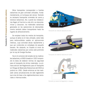 Presentación
/
6
/
El
transporte
de
los
materiales
radiactivos Otros transportes corresponden a fuentes
radiactivas de gran actividad utilizadas, funda-
mentalmente, en la terapia del cáncer. También
es necesario transportar minerales de uranio y
residuos radiactivos. Así, cuando las instalacio-
nes llegan al final de su vida útil y se desconta-
minan y clausuran, los materiales radiactivos
generados en las operaciones de desmantela-
miento también deben transportarse hasta los
lugares de almacenamiento.
Se emplean todos los medios de transporte,
aunque el aéreo es el más utilizado, sobre todo
para radionucléidos usados en aplicaciones
médicas, cuya actividad decae rápidamente y
que van contenidos en embalajes de pequeño
tamaño. No obstante, en España el envío de
materiales radiactivos por correo está prohibido
por la Ley de Energía Nuclear.
Ya en el comienzo del empleo de los materia-
les radiactivos, el OIEA (creado en 1957) empren-
dió la tarea de elaborar normas de seguridad
para el transporte de dichos materiales. La pri-
mera edición del Reglamento para el Transporte
sin Riesgo de Materiales Radiactivos del OIEA se
publicó en 1961. Desde entonces se han reali-
zado varias actualizaciones de este reglamento
que sirve de base a las reglamentaciones nacio-
nales e internacionales.
RADIACTIVO
Transporte de material radiactivo en tren.
CONTENIDO
ACTIVIDAD
7
RADIACTIVO
CONTENIDO
ACTIVIDAD
7
RADIACTIVO
CONTENIDO
ACTIVIDAD
7
RADIACTIVO
Transporte de material radiactivo en avión.
Paciente en sesión de diagnóstico o terapia.
folleto completo 11/2/09 16:50 Página 6
 