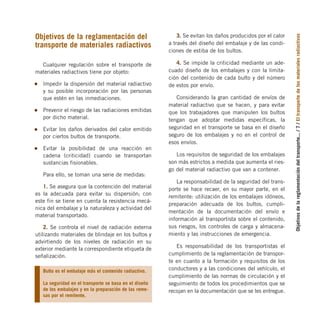 Objetivos
de
la
reglamentación
del
transporte...
/
7
/
El
transporte
de
los
materiales
radiactivos
Objetivos de la reglamentación del
transporte de materiales radiactivos
Cualquier regulación sobre el transporte de
materiales radiactivos tiene por objeto:
Impedir la dispersión del material radiactivo
y su posible incorporación por las personas
que estén en las inmediaciones.
Prevenir el riesgo de las radiaciones emitidas
por dicho material.
Evitar los daños derivados del calor emitido
por ciertos bultos de transporte.
Evitar la posibilidad de una reacción en
cadena (criticidad) cuando se transportan
sustancias fisionables.
Para ello, se toman una serie de medidas:
1. Se asegura que la contención del material
es la adecuada para evitar su dispersión; con
este fin se tiene en cuenta la resistencia mecá-
nica del embalaje y la naturaleza y actividad del
material transportado.
2. Se controla el nivel de radiación externa
utilizando materiales de blindaje en los bultos y
advirtiendo de los niveles de radiación en su
exterior mediante la correspondiente etiqueta de
señalización.
3. Se evitan los daños producidos por el calor
a través del diseño del embalaje y de las condi-
ciones de estiba de los bultos.
4. Se impide la criticidad mediante un ade-
cuado diseño de los embalajes y con la limita-
ción del contenido de cada bulto y del número
de estos por envío.
Considerando la gran cantidad de envíos de
material radiactivo que se hacen, y para evitar
que los trabajadores que manipulen los bultos
tengan que adoptar medidas específicas, la
seguridad en el transporte se basa en el diseño
seguro de los embalajes y no en el control de
esos envíos.
Los requisitos de seguridad de los embalajes
son más estrictos a medida que aumenta el ries-
go del material radiactivo que van a contener.
La responsabilidad de la seguridad del trans-
porte se hace recaer, en su mayor parte, en el
remitente: utilización de los embalajes idóneos,
preparación adecuada de los bultos, cumpli-
mentación de la documentación del envío e
información al transportista sobre el contenido,
sus riesgos, los controles de carga y almacena-
miento y las instrucciones de emergencia.
Es responsabilidad de los transportistas el
cumplimiento de la reglamentación de transpor-
te en cuanto a la formación y requisitos de los
conductores y a las condiciones del vehículo, el
cumplimiento de las normas de circulación y el
seguimiento de todos los procedimientos que se
recojan en la documentación que se les entregue.
Bulto es el embalaje más el contenido radiactivo.
La seguridad en el transporte se basa en el diseño
de los embalajes y en la preparación de las reme-
sas por el remitente.
folleto completo 11/2/09 16:50 Página 7
 