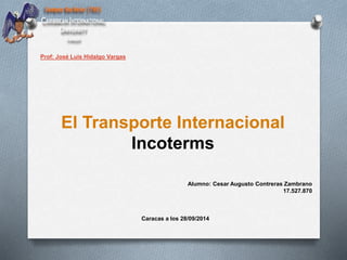El Transporte Internacional 
Incoterms 
Alumno: Cesar Augusto Contreras Zambrano 
17.527.870 
Caracas a los 28/09/2014 
Prof: José Luis Hidalgo Vargas 
 