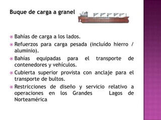 Buque de carga a granel



 Bahías de carga a los lados.
 Refuerzos para carga pesada (incluído hierro /
  aluminio).
 Bahías   equipadas para el transporte de
  contenedores y vehículos.
 Cubierta superior provista con anclaje para el
  transporte de bultos.
 Restricciones de diseño y servicio relativo a
  operaciones en los Grandes           Lagos de
  Norteamérica
 