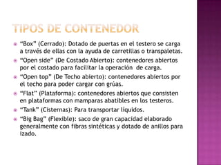    “Box” (Cerrado): Dotado de puertas en el testero se carga
    a través de ellas con la ayuda de carretillas o transpaletas.
   “Open side” (De Costado Abierto): contenedores abiertos
    por el costado para facilitar la operación de carga.
   “Open top” (De Techo abierto): contenedores abiertos por
    el techo para poder cargar con grúas.
   “Flat” (Plataforma): contenedores abiertos que consisten
    en plataformas con mamparas abatibles en los testeros.
   “Tank” (Cisternas): Para transportar líquidos.
   “Big Bag” (Flexible): saco de gran capacidad elaborado
    generalmente con fibras sintéticas y dotado de anillos para
    izado.
 