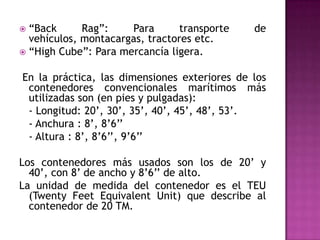  “Back      Rag”:    Para       transporte   de
  vehículos, montacargas, tractores etc.
 “High Cube”: Para mercancía ligera.


En la práctica, las dimensiones exteriores de los
 contenedores convencionales marítimos más
 utilizadas son (en pies y pulgadas):
 - Longitud: 20’, 30’, 35’, 40’, 45’, 48’, 53’.
 - Anchura : 8’, 8’6’’
 - Altura : 8’, 8’6’’, 9’6’’

Los contenedores más usados son los de 20’ y
  40’, con 8’ de ancho y 8’6’’ de alto.
La unidad de medida del contenedor es el TEU
  (Twenty Feet Equivalent Unit) que describe al
  contenedor de 20 TM.
 