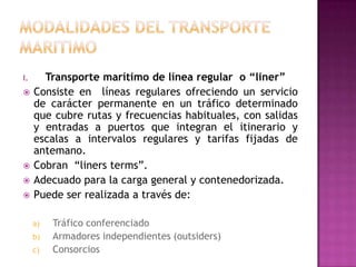 I.     Transporte marítimo de línea regular o “liner”
    Consiste en líneas regulares ofreciendo un servicio
     de carácter permanente en un tráfico determinado
     que cubre rutas y frecuencias habituales, con salidas
     y entradas a puertos que integran el itinerario y
     escalas a intervalos regulares y tarifas fijadas de
     antemano.
    Cobran “liners terms”.
    Adecuado para la carga general y contenedorizada.
    Puede ser realizada a través de:

     a)   Tráfico conferenciado
     b)   Armadores independientes (outsiders)
     c)   Consorcios
 