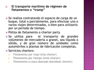 II.        El transporte marítimo de régimen de
           fletamentos o “tramp”

 Se realiza contratando el espacio de carga de un
  buque, total o parcialmente, para efectuar uno o
  varios viajes determinados, o bien para utilizarlo
  por un periodo de tiempo.
 Póliza de fletamento o charter party
 Se utiliza para      el transporte de grandes
  volúmenes de mercadería a granel, sea líquida o
  sólida, y de gran número de unidades como
  automóviles o plantas de fabricación completas.
 Servicios charters:
      a.    Fletamento por viaje (trip charter)
      b.    Fletamento por tiempo (time charter)
      c.    Fletamento a casco desnudo (bareboat charter).
 