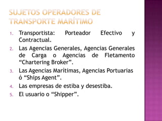 1.   Transportista:    Porteador   Efectivo    y
     Contractual.
2.   Las Agencias Generales, Agencias Generales
     de Carga o Agencias de Fletamento
     “Chartering Broker”.
3.   Las Agencias Marítimas, Agencias Portuarias
     ó “Ships Agent”.
4.   Las empresas de estiba y desestiba.
5.   El usuario o “Shipper”.
 