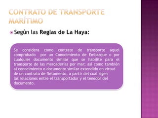  Según   las Reglas de La Haya:


 Se considera como contrato de transporte aquel
 comprobado por un Conocimiento de Embarque o por
 cualquier documento similar que se habilite para el
 transporte de las mercaderías por mar; así como también
 al conocimiento o documento similar extendido en virtud
 de un contrato de fletamento, a partir del cual rigen
 las relaciones entre el transportador y el tenedor del
 documento.
 