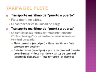 a)       Transporte marítimo de “puerto a puerto”
        Flete marítimo básico.
        El contenedor es la unidad de carga.
b)       Transporte marítimo de “puerta a puerta”
        Se consideran las tarifas de transporte terrestre
         (“inland haulage”) y los costos de manipuleo en el
         terminal portuario.
          Flete terrestre (en origen) + flete marítimo + flete

           terrestre (en destino)
          flete terrestre (en origen) + gastos de terminal (puerto

           de embarque) + flete marítimo + gastos de terminal
           (puerto de descarga) + flete terrestre (en destino)
 