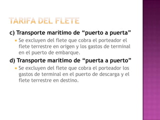 c) Transporte marítimo de “puerto a puerta”
    Se excluyen del flete que cobra el porteador el
     flete terrestre en origen y los gastos de terminal
     en el puerto de embarque.
d) Transporte marítimo de “puerta a puerto”
    Se excluyen del flete que cobra el porteador los
     gastos de terminal en el puerto de descarga y el
     flete terrestre en destino.
 