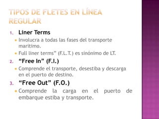 1.       Liner Terms
        Involucra a todas las fases del transporte
         maritimo.
        Full liner terms” (F.L.T.) es sinónimo de LT.
2.       “Free In” (F.I.)
        Comprende el transporte, desestiba y descarga
         en el puerto de destino.
3.       “Free Out” (F.O.)
        Comprende la carga en el               puerto   de
         embarque estiba y transporte.
 