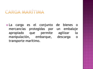  La carga es el conjunto de bienes o
 mercancías protegidas por un embalaje
 apropiado    que     permite  agilizar la
 manipulación,    embarque,   descarga   o
 transporte marítimo.
 