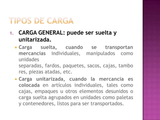1.       CARGA GENERAL: puede ser suelta y
         unitarizada.
        Carga     suelta,    cuando     se    transportan
         mercancías individuales, manipulados como
         unidades
         separadas, fardos, paquetes, sacos, cajas, tambo
         res, piezas atadas, etc.
        Carga unitarizada, cuando la mercancía es
         colocada en artículos individuales, tales como
         cajas, empaques u otros elementos desunidos o
         carga suelta agrupados en unidades como paletas
         y contenedores, listos para ser transportados.
 