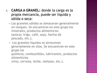 2.       CARGA A GRANEL: donde la carga es la
         propia mercancía, puede ser líquida y
         sólida o seca:
        Los graneles sólidos se almacenan generalmente
         en tanques. Se encuentran en este grupo los
         minerales, productos alimenticios
         (azúcar, trigo, café, soya, harina de
         pescado, etc.).
         Los graneles líquidos se almacenan
         generalmente en silos. Se encuentran en este
         grupo los
         químicos, combustibles, lubricantes, productos
         alimenticios
         (vino, cerveza, leche, melazas, etc.).
 