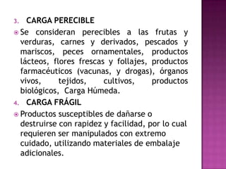 3.  CARGA PERECIBLE
 Se consideran perecibles a las frutas y
  verduras, carnes y derivados, pescados y
  mariscos, peces ornamentales, productos
  lácteos, flores frescas y follajes, productos
  farmacéuticos (vacunas, y drogas), órganos
  vivos,     tejidos,    cultivos,     productos
  biológicos, Carga Húmeda.
4. CARGA FRÁGIL
 Productos susceptibles de dañarse o
  destruirse con rapidez y facilidad, por lo cual
  requieren ser manipulados con extremo
  cuidado, utilizando materiales de embalaje
  adicionales.
 