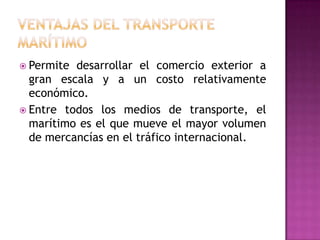  Permite desarrollar el comercio exterior a
  gran escala y a un costo relativamente
  económico.
 Entre todos los medios de transporte, el
  marítimo es el que mueve el mayor volumen
  de mercancías en el tráfico internacional.
 