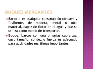  Barco   : es cualquier construcción cóncava y
  fusiforme, de madera, metal u otro
  material, capaz de flotar en el agua y que se
  utiliza como medio de transporte.
 Buque: barcos con una o varias cubiertas,
  cuyo tamaño, solidez o fuerza es adecuado
  para actividades marítimas importantes.
 