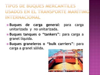  Buques    de carga general: para carga
  unitarizada y no unitarizada.
 Buques tanques o “tankers”: para carga a
  granel líquida.
 Buques graneleros o “bulk carriers”: para
  carga a granel sólida.
 