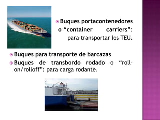  Buques portacontenedores
               o “container      carriers”:
                  para transportar los TEU.

 Buques  para transporte de barcazas
 Buques de transbordo rodado o “roll–
  on/rolloff”: para carga rodante.
 