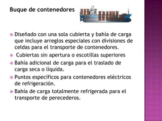 Buque de contenedores



 Diseñado con una sola cubierta y bahía de carga
  que incluye arreglos especiales con divisiones de
  celdas para el transporte de contenedores.
 Cubiertas sin apertura o escotillas superiores
 Bahía adicional de carga para el traslado de
  carga seca o líquida.
 Puntos específicos para contenedores eléctricos
  de refrigeración.
 Bahía de carga totalmente refrigerada para el
  transporte de perecederos.
 