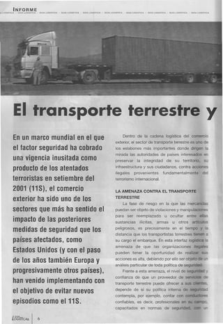 INFORME
A LOQ/STleA   -   GUlA   LOGISTleA   -   GUlA   LoalsTleA   -   GUlA   lOOISTleA   -   GUlA   LOGISTleA   -   GUlA   lOQtSTICA -   GUlA   LOGISTlCA   -   GUlA   LOGISTleA     -   GUlA   LOG/STleA   -   GUlA   LOGISTICA




              El                     transporte terrestre y
              En un marco mundial en el que                                                                                   Dentro de la cadena logística del comercio
                                                                                                                        exterior, el sector de transporte terrestre es uno de
              el factor seguridad ha cobrado                                                                            los eslabones más importantes                                      donde dirigen la
                                                                                                                        mirada las autoridades de países interesados en
              una vigencia inusitada como                                                                               preservar             la      integridad              de          su     territorio.            su
                                                                                                                        infraestructura y sus ciudadanos, contra acciones
              producto de los atentados
                                                                                                                        ilegales            provenientes                     fundamentalmente                           del
              terroristas en setiembre del                                                                              terrorismo internacional.

              2001 (11 S), el comercio                                                                                  LA AMENAZA                    CONTRA             EL TRANSPORTE

              exterior ha sido uno de los                                                                               TERRESTRE
                                                                                                                              La fase de riesgo en la que las mercancías
              sectores que más ha sentido el                                                                            puedan ser objeto de violaciones y manipulaci
                                                                                                                        para        ser       reemplazado                    u ocultar                entre        el s
              impacto de las posteriores                                                                                sustancias               ilícitas,         armas              u      otros         artíc          s

              medidas de seguridad que los                                                                              peligrosos,            es precisamente                       en el tiempo
                                                                                                                        distancia que los transportistas                                  terrestres tienen a
              países afectados, como                                                                                    su cargo el embarque. En esta interfaz logística !él
                                                                                                                        amenaza              de       que        las organizaciones                         il
              Estados Unidos (y con el paso                                                                             pueden            tener       la oportunidad                        de realizar              SL.S


              de los años también Europa y                                                                              acciones es alta, debiendo por ello ser obje o                                              -    -
                                                                                                                        análisis particular de toda política de segundao
              progresivamente otros países),                                                                                  Frente a esta amenaza, el nivel de seg
                                                                                                                        confianza de que un proveedor de s                                                              =s
              han venido implementando con                                                                              transporte terrestre puede ofrecer a sus

              el objetivo de evitar nuevos                                                                              depende            de si su política interna de secU"'W:=
                                                                                                                        contempla,             por ejemplo, contar con C<>rDJC:li::r:s
              episodios como e111S.                                                                                     confiables, es decir, profesionales en
                                                                                                                        capacitados                en normas                 de seguridad.
 