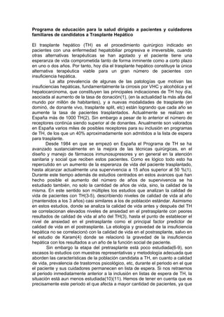 Programa de educación para la salud dirigido a pacientes y cuidadores
familiares de candidatos a Trasplante Hepático

El trasplante hepático (TH) es el procedimiento quirúrgico indicado en
pacientes con una enfermedad hepatobiliar progresiva e irreversible, cuando
otras alternativas terapéuticas se han agotado y el paciente tiene una
esperanza de vida comprometida tanto de forma inminente como a corto plazo
en uno o dos años. Por tanto, hoy día el trasplante hepático constituye la única
alternativa terapéutica viable para un gran número de pacientes con
insuficiencia hepática.
          La alta prevalencia de algunas de las patologías que motivan las
insuficiencias hepáticas, fundamentalmente la cirrosis por VHC y alcohólica y el
hepatocarcinoma, que constituyen las principales indicaciones de TH hoy día,
asociada al aumento de la tasa de donación(1), (en la actualidad la más alta del
mundo por millón de habitantes), y a nuevas modalidades de trasplante (en
dominó, de donante vivo, trasplante split, etc) están logrando que cada año se
aumente la tasa de pacientes trasplantados. Actualmente se realizan en
España más de 1000 TH(2). Sin embargo a pesar de lo anterior el número de
receptores continúa siendo superior al de donantes. Anualmente son valorados
en España varios miles de posibles receptores para su inclusión en programas
de TH, de los que un 40% aproximadamente son admitidos a la lista de espera
para trasplante.
        Desde 1984 en que se empezó en España el Programa de TH se ha
avanzado sustancialmente en la mejora de las técnicas quirúrgicas, en el
diseño y manejo de fármacos inmunosupresores y en general en la atención
sanitaria y social que reciben estos pacientes. Como es lógico todo esto ha
repercutido en un aumento de la esperanza de vida del paciente trasplantado,
hasta alcanzar actualmente una supervivencia a 15 años superior al 50 %(1).
Durante este tiempo además de estudios centrados en estos avances que han
hecho posible el aumento del número de años de supervivencia se ha
estudiado también, no solo la cantidad de años de vida, sino, la calidad de la
misma. En este sentido son múltiples los estudios que analizan la calidad de
vida de pacientes con TH(3-5), describiendo niveles de calidad de vida al año
(mantenidos a los 3 años) casi similares a los de población estándar. Asimismo
en estos estudios, donde se analiza la calidad de vida antes y después del TH
se correlacionan elevados niveles de ansiedad en el pretrasplante con peores
resultados de calidad de vida al año del TH(3), hasta el punto de establecer el
nivel de ansiedad en el pretrasplante como el principal factor predictor de
calidad de vida en el postrasplante. La etiología y gravedad de la insuficiencia
hepática no se correlacionó con la calidad de vida en el postrasplante, salvo en
el estudio de Karam(4) donde se relacionó la gravedad de la insuficiencia
hepática con los resultados a un año de la función social de paciente.
        Sin embargo la etapa del pretrasplante está poco estudiada(6-9), son
escasos lo estudios con muestras representativas y metodología adecuada que
aborden las características de la población candidata a TH, en cuanto a calidad
de vida, prevalencia de trastornos psicológico, etc, durante el periodo en el que
el paciente y sus cuidadores permanecen en lista de espera. Si nos retraemos
al periodo inmediatamente anterior a la inclusión en listas de espera de TH, la
situación está aun menos estudiada(10)(11). Hemos de tener en cuenta que es
precisamente este periodo el que afecta a mayor cantidad de pacientes, ya que
 