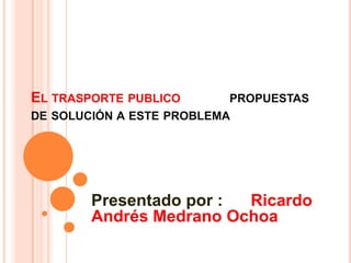 El trasporte publico            propuestas  de solución a este problema                                                                                                                                   Presentado por :      Ricardo Andrés Medrano Ochoa    