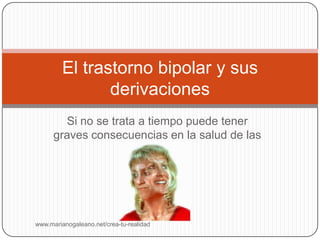 El trastorno bipolar y sus
                derivaciones
        Si no se trata a tiempo puede tener
      graves consecuencias en la salud de las
                      personas




www.marianogaleano.net/crea-tu-realidad
 