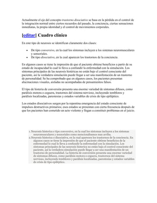 Actualmente el eje del concepto trastorno disociativo se basa en la pérdida en el control de
la integración normal entre ciertos recuerdos del pasado, la conciencia, ciertas sensaciones
inmediatas, la propia identidad y el control de movimientos corporales.

[editar] Cuadro clínico
En este tipo de neurosis se identifican claramente dos clases:

       De tipo conversivo, en la cual los síntomas incluyen a los sistemas neuromusculares
       y sensoriales.
       De tipo disociativo, en la cual aparecen los trastornos de la conciencia.

En algunos casos se tiene la impresión de que el paciente obtiene beneficios a partir de su
estado de incapacidad lo cual lo lleva a confundir la enfermedad con la simulación. Los
síntomas principales de las neurosis histéricas no están bajo el control consciente del
paciente, así la verdadera simulación puede llegar a ser una manifestación de un trastorno
de personalidad. Se ha comprobado que en algunos casos, los pacientes presentan
alucinaciones visuales, aisladas no acompañadas de pensamientos falsos.

El tipo de histeria de conversión presenta una enorme variedad de síntomas difusos, como
parálisis motora o ceguera, trastornos del sistema nervioso, incluyendo temblores y
parálisis localizadas, parestesias y estados variables de crisis de tipo epiléptico.

Los estados disociativos surgen por la repentina emergencia del estado consciente de
impulsos destructivos primarios; esos estados se presentan con cierta frecuencia después de
que los pacientes han cometido un acto violento y llegan a constituir problemas en el juicio.




     1. Neurosis histerica e tipo conversivo, en la cual los síntomas incluyen a los sistemas
         neuromusculares y sensoriales como mencionábamos mas arriba.
     2.Neurosis histerica o disociativa, en la cual aparecen los trastornos de la conciencia. En
         algunos casos se tiene la impresión de que el paciente obtiene beneficios de la
         enfermedad lo cual lo lleva a confundir la enfermedad con la simulación. Los
         síntomas principales de las neurosis histerica no están bajo el control consciente del
         paciente, así la verdadera simulación puede llegar a ser una manifestación de un
         trastorno de personalidad. La histeria de conversión presenta una enorme variedad
         de síntomas difusos, como parálisis motora o ceguera, trastornos del sistema
         nervioso, incluyendo temblores y parálisis localizadas, parestesias y estados variables
         de crisis de tipo epiléptico.
 