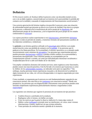 Definición
El Diccionario médico de Stedman define la psicosis como «un desorden mental severo,
con o sin un daño orgánico, caracterizado por un trastorno de la personalidad, la pérdida del
contacto con la realidad y causando el empeoramiento del funcionamiento social normal».4

Una correcta apreciación del término implica circunscribir la psicosis como una situación
de enfermedad mental que presenta un desvío en el juicio de realidad. Este desvío es propio
de la psicosis, a diferencia de la insuficiencia de juicio propia de la oligofrenia, del
debilitamiento propio de las demencias, y de la suspensión del juicio propio de los estados
confusionales (o delírium).

Los sujetos psicóticos suelen experimentar (o no) alucinaciones, pensamientos delirantes
(siempre si están en período de estado), y trastornos formales del pensamiento (cambios de
las relaciones semánticas y sintácticas).

La psicosis es un término genérico utilizado en la psicología para referirse a un estado
mental descrito como una pérdida de contacto con la realidad. A las personas que lo
padecen se les llama psicóticas. En la actualidad, el término «psicótico» es a menudo usado
incorrectamente como sinónimo de psicopático. Las personas que experimentan psicosis
pueden presentar alucinaciones o delirios y pueden exhibir cambios en su personalidad y
pensamiento desorganizado. Estos síntomas pueden ser acompañados por un
comportamiento inusual o extraño, así como por dificultad para interactuar socialmente e
incapacidad para llevar a cabo actividades de la vida diaria.

Una amplia variedad de elementos del sistema nervioso, tanto orgánicos como funcionales,
pueden causar una reacción psicótica. Esto ha llevado a la creencia que la psicosis es como
la «fiebre» de las enfermedades mentales, un indicador serio pero no específico.12 Sin
embargo, muchas personas tienen experiencias inusuales y de distorsión de la realidad en
algún momento de sus vidas, sin volverse discapacitadas o ni siquiera angustiadas por estas
experiencias.

Como resultado, se argumenta que la psicosis no está fundamentalmente separada de una
consciencia normal, sino más bien es un continuum con consciencia normal.3 Desde esta
perspectiva, las personas que son diagnosticadas clínicamente como psicóticas pueden estar
teniendo simplemente experiencias particularmente intensas o angustiantes (véase
esquizotipia).

Los siguientes son síntomas que sugieren la presencia de un trastorno de tipo psicótico:

       Cambios bruscos y profundos de la conducta.
       Replegarse sobre sí mismo, sin hablar con nadie.
       Creer sin motivos que la gente le observa, habla de él o trama algo contra él.
       Hablar a solas (soliloquio) creyendo tener un interlocutor, oír voces, tener visiones
       (alucinaciones visuales, auditivas) sin que existan estímulos.
       Tener períodos de confusión mental o pérdida de la memoria.
 