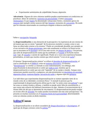 Experimentar sentimientos de culpabilidad, fracaso, depresión.

Advertencia: Algunos de estos síntomas también pueden experimentarse en condiciones no
psicóticas: abuso de sustancias, trastornos de personalidad, eventos estresantes
(distresantes), lo que Jaspers ha denominado «situaciones límite», momentos graves de
neurosis (por ejemplo ciertas neurosis del tipo histeria), momentos de conversión. De modo
que los síntomas mencionados no constituyen ninguna evidencia concluyente.




Saltar a: navegación, búsqueda

La despersonalización es una alteración de la percepción o la experiencia de uno mismo de
tal manera que uno se siente "separado" de los procesos mentales o cuerpo, como si uno
fuese un observador externo a los mismos.1 Puede ser considerado deseable, por ejemplo en
el uso recreativo de drogas psicótropas, pero más usualmente se refiere a la forma severa
que se encuentra en la ansiedad o en el caso más severo, en ataques de pánico. Una persona
que sufre de despersonalización siente que ha cambiado y el mundo se ha hecho menos
real, vago, de ensueño o carente de significado. Puede ser a veces una experiencia bastante
perturbadora, en tanto que muchos sienten que efectivamente "viven en un sueño".

El término "despersonalización crónica" se refiere al desorden de despersonalización, el
cual es clasificado en el DSM-IV como un trastorno disociativo. El término
"desrealización" es similar y a menudo se usan indistintamente; sin embargo, más
específicamente la desrealización es sentir que nada es real, mientras que la
despersonalización es sentir que uno está "separado" de su cuerpo o mundo. Aunque estas
sensaciones pueden ocurrirle a cualquiera, son más prominentes en desórdenes de ansiedad,
depresión clínica, trastorno bipolar, privación de sueño y algunos tipos de epilepsia.

Los individuos que experimentan despersonalización se sienten separados tanto de su
mundo como de su identidad y existencia física.2 A menudo la persona que ha
experimentado la despersonalización afirma que la vida "se siente como una película" o que
las cosas se sienten irreales o difusas, y también se puede sentir falta de concentración, o
que cueste más esfuerzo del habitual concentrarse en algo. Además el reconocimiento de sí
mismo falla (de ahí que se denomine de esta manera). La despersonalización puede resultar
en niveles altos de ansiedad, los cuales pueden incrementar aún más estas percepciones.3 Se
presenta en muchas ocasiones en el Trastorno límite de la personalidad, determinándolo
como un síntoma común en dicho trastorno.

[editar]Causas
La despersonalización es un efecto secundario de drogas disociativas y alucinógenos, al
igual que de drogas comunes como la cafeína,4567
 