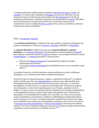 La despersonalización también puede acompañar la privación de sueño, el estrés y la
ansiedad. Un estudio sobre estudiantes de pregrado encontró que individuos con una
puntuación alta en la subescala de despersonalización/desrealización de la Escala de
Experiencias Disociativas, exhibieron respuestas más pronunciadas de cortisol. Individuos
con alta puntuación en la subescala de absorción, la cual mide experiencias de
concentración con la exclusión del darse cuenta de otros eventos circundantes, mostraron
respuestas de cortisol más débiles.8




Saltar a: navegación, búsqueda

Los trastornos disociativos1 se definen como todas aquellas condiciones patológicas que
conllevan disrupciones o fallos en la memoria, conciencia, identidad y/o percepción.

La amnesia disociativa, también conocida como amnesia funcional o amnesia
psicógena, es un trastorno disociativo caracterizado por una fuerte pérdida de memoria
provocada por un episodio intenso de estrés psicológico, y que no puede atribuirse a causas
neurobiológicas.1 La amnesia psicógena se caracteriza por:

       Presencia de amnesia retrógrada (la incapacidad de recuperar recuerdos
       almacenados previamente).
       Ausencia de amnesia anterógrada (la incapacidad de crear nuevos recuerdos a largo
       plazo).234

La amnesia disociativa está provocada por causas psicológicas en mayor medida que
fisiológicas, y en ocasiones puede tratarse mediante psicoterapia.5

Existen dos tipos de amnesia disociativa: global, y específica de situación67 La amnesia
global, también conocida como fuga disociativa, consiste en una súbita pérdida de la
identidad personal que puede durar desde unas horas hasta varios días,4 y suele estar
precedida por un estrés severo o un estado de ánimo deprimido. Se trata de un trastorno
muy infrecuente, y suele remitir espontánemante con el tiempo, pudiendo ser útil la
terapia.5 En muchos casos, los pacientes sufren la pérdida de sus recuerdos autobiográficos
y su identidad personal, pero siguen siendo capaces de aprender nueva información y
desempeñar con normalidad las actividades de la vida diaria. En otras ocasiones puede
existir una pérdida de conocimientos semánticos y habilidades procedimentales básicas,
como la escritura y la lectura.6 La amnesia disociativa específica de situación tiene lugar
como resultado de una experiencia extremadamente estresante, como ocurre en el caso de
un trastorno por estrés postraumático, el abuso sexual infantil o situaciones de combates
militares,8 así como en aquellas situaciones en las que se es testigo de algún acontecimiento
impactante, como el asesinato de un familiar cercano.9101112
 