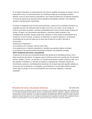 En el estupor disociativo el comportamiento del enfermo satisface las pautas de estupor, pero la
exploración clínica y la anamnesis ponen de manifiesto la falta de una etiología somática.
Además, como en otros trastornos disociativos, hay evidencia positiva de una génesis psicógena
en forma de presencia de acontecimientos biográficos estresantes recientes o de problemas
sociales o interpersonales importantes.


El estupor se diagnostica por la disminución profunda o ausencia de la motilidad voluntaria y la
respuesta normal a los estímulos externos tales como la luz, los ruidos y el ser tocado. El
enfermo permanece acostado o sentado considerablemente inmóvil durante largos períodos de
tiempo. El habla y los movimientos espontáneos y voluntarios están ausentes o casi
completamente ausentes. Aunque puede estar presente un cierto grado de perturbación de la
conciencia, el tono muscular, la postura, la respiración y a veces la apertura y movimientos
coordinados de los ojos son tales que es obvio que el enfermo no está ni dormido ni
inconsciente.
Pautas para el diagnóstico
a) La presencia de un estupor, descrito más arriba.
b) La ausencia de un trastorno psiquiátrico o somático que pudiera explicar el estupor.
c) La presencia de acontecimientos estresantes recientes o de problemas actuales.
F44.3 Trastornos de trance y de posesión
Trastornos en los que hay una pérdida temporal del sentido de la identidad personal y de la
plena conciencia del entorno. En algunos casos el enfermo actúa como poseído por otra persona,
espíritu, deidad o "fuerza". La atención y la conciencia del entorno pueden limitarse a sólo uno o
dos aspectos inmediatos y a menudo se presenta un pequeño pero reiterado conjunto de
movimientos, posturas y manifestaciones expresivas. Se incluyen aquí sólo aquellos estados de
trance que son involuntarios o no deseados, que interfieren en la actividad cotidiana porque
tienen lugar al margen (o son una prolongación de) ceremonias religiosas o culturales
aceptadas.




+

Disociativo de trance o de posesión (trastorno)
En ellos se produce una alteración temporal de la conciencia o de la identidad habitual siendo esta suplantada por
otra. No debe considerarse este trastorno cuando, en determinados contextos culturales o religiosos, el sujeto entra
en este trance de forma voluntaria. En el caso de la posesión los agentes que realizan la posesión suelen ser seres
sobrenaturales, dioses o demonios, que exigen la realización de determinados actos al poseído. El sujeto puede ser
poseído por varias entidades a la vez. Los estados de posesión son seguidos de amnesia. Otros estados de trance
tienen un carácter agudo y cursan con parálisis, aumento de la fuerza muscular o del umbral doloroso.
 