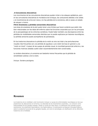 .5 Convulsiones disociativas
Los movimientos de las convulsiones disociativas pueden imitar a los ataques epilépticos, pero
en las convulsiones disociativas la mordedura de la lengua, las contusiones debidas a las caídas
y la incontinencia de orina son raras y no hay pérdida de la conciencia, sólo si acaso un estado
de estupor o trance.
F44.6 Anestesias y pérdidas sensoriales disociativas
Las áreas de anestesia de la piel suelen tener unos límites que hacen evidente que están más
bien relacionadas con las ideas del enfermo sobre las funciones corporales que con los principios
de la psicopatología de los síntomas somáticos. Puede haber también una discrepancia entre las
pérdidas de modalidades sensoriales distintas que no puede explicarse por lesiones neurológicas.
La pérdida sensorial puede acompañarse de parestesias.


En los trastornos disociativos la pérdida de la visión es rara vez total y las perturbaciones
visuales más frecuentes son una pérdida de agudeza o una visión borrosa en general o una
"visión en túnel". A pesar de las quejas de pérdida visual, la movilidad general del enfermo y las
funciones motrices aisladas suelen estar sorprendentemente bien conservadas.


La sordera disociativa y la anosmia son bastante menos frecuentes que la pérdida de
sensibilidad cutánea o de la visión.


Incluye: Sordera psicógena.




Resumen

Los trastornos de la motilidad o del movimiento incluyen un grupo de enfermedades neurológicas en las que
predominan las alteraciones en la forma y la velocidad de los movimientos corporales, y se conocen como
enfermedades de los ganglios basales. Desde un punto de vista clínico, se distinguen dos grandes grupos
sindrómicos: los síndromes hipocinéticos y los hipercinéticos. A continuación se exponen conceptos básicos
sobre la anatomía funcional de los ganglios basales, así como la semiología y la clasificación de los diferentes
trastornos de la motilidad.
 