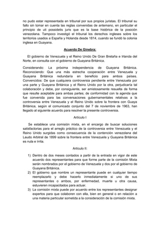 no pudo estar representada en tribunal por sus propios juristas. El tribunal su
fallo sin tomar en cuenta las reglas convenidas de antemano, en particular el
principio de uti possidetis juris que es la base histórica de la posición
venezolana. Tampoco investigó el tribunal los derechos ingleses sobre los
territorios usados a España y Holanda desde 1814, cuando se fundó la colonia
inglesa en Guayana.

                            Acuerdo De Ginebra:

  El gobierno de Venezuela y el Reino Unido De Gran Bretaña e Irlanda del
Norte, en consulta con el gobierno de Guayana Británica.

Considerando: La próxima independencia de Guayana Británica.
Reconociendo: Que una más estrecha cooperación entre Venezuela y
Guayana Británica redundaría en beneficio para ambos países.
Convencidos: De que cualquiera controversia pendiente entre Venezuela por
una parte y Guayana Británica y el Reino Unido por la otra, perjudicaría tal
colaboración y debe, por consiguiente, ser amistosamente resuelta de forma
que resulte aceptable para ambas partes; de conformidad con la agenda que
fue convenida para las conversaciones gubernamentales relativas a la
controversia entre Venezuela y el Reino Unido sobre la frontera con Guaya
Británica, según el comunicado conjunto del 7 de noviembre de 1963, han
llegado al siguiente acuerdo para resolver la presente controversia.

                                   Artículo I

    Se establece una comisión mixta, en el encargo de buscar soluciones
satisfactorias para el arreglo práctico de la controversia entre Venezuela y el
Reino Unido surgidas como consecuencia de la contención venezolana del
Laudo Arbitral de 1899 sobre la frontera entre Venezuela y Guayana Británica
es nula e írrita.

                                  Artículo II:

   1) Dentro de dos meses contados a partir de la entrada en vigor de este
      acuerdo dos representantes para que forme parte de la comisión Mixta
      serán nombrados por el gobierno de Venezuela y dos por el gobierno de
      Guayana Británica.
   2) El gobierno que nombre un representante puede en cualquier tiempo
      reemplazarlo y debe hacerlo inmediatamente si uno de sus
      representantes o ambos, por enfermedad, muerte u otra causa,
      estuvieren incapacitados para actuar.
   3) La comisión mixta puede por acuerdo entre los representantes designar
      expertos para que colaboren con ella, bien en general o en relación a
      una materia particular sometida a la consideración de la comisión mixta.
 