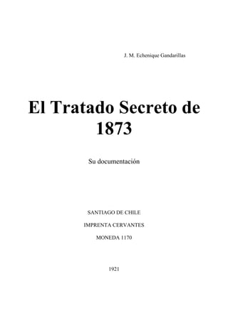 J. M. Echenique Gandarillas
El Tratado Secreto de
1873
Su documentación
SANTIAGO DE CHILE
IMPRENTA CERVANTES
MONEDA 1170
1921
 