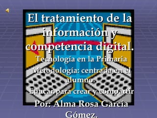 El tratamiento de la información y competencia digital. Tecnología en la Primaria Metodología: centrada en el alumno.  Educar para crear y compartir Por: Alma Rosa García Gómez. 