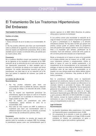 http://www.scribd.com/


                                                       CHAPTER 3


El Tratamiento De Los Trastornos Hipertensivos
Del Embarazo
TRATAMIENTO PRENATAL                                                    ejercicio vigoroso en el 2003 SOGC Directrices de práctica
                                                                        clínica sobre el ejercicio en el embarazo
Cambios en la dieta
                                                                        Es una práctica común para recomendar la reducción de la
Recomendaciones                                                         carga de trabajo o el cese o cuando la hipertensión gestacional
1. Nueva restricción de sal en la dieta no es recomendable. (II-        no grave o preeclampsia es el diagnóstico y la atención
2D).                                                                    ambulatoria continúa. No hay datos de ECA que apoyen esta
2. No hay pruebas suficientes para hacer una recomendación              práctica, aunque puede ser práctica desde las perspectivas
sobre la utilidad de los siguientes: la restricción de sal en curso     tanto del paciente (por ejemplo, facilitar un control materno y
entre las mujeres con hipertensión preexistente, (III-I), la dieta      fetal) y el empleador (por ejemplo, planificación de la
saludable para el corazón, la restricción (III-I) y de calorías para    transición). Fuera del embarazo, control del estrés puede ser
las mujeres obesas. (III-I)                                             útil si el estrés parece estar asociada con la hipertensión.

Comentarios                                                             Desde su introducción en el reposo en cama se ha convertido
No se pudieron identificar ensayos que examinan el impacto              en la terapia estándar para las mujeres con un HDP, ya sea
de los siguientes en los resultados en cualquiera de los HDP:           como tratamiento primario o complementario. ¿Cómo se
restricción de sal, la restricción de sal en curso entre las mujeres    define el reposo en cama ha variado ampliamente, y el
con hipertensión preexistente, la dieta saludable para el               cumplimiento de las recomendaciones se ha cuestionado. Sin
corazón, o la restricción de calorías en las mujeres que tienen         embargo, el reposo en cama debe ser determinado claramente
sobrepeso. Un estudio observacional encontró que para la                beneficioso antes de que pueda ser recomendado, en el
preeclampsia, una dieta baja en sal no reducción de la PA,              hospital o en casa, porque puede tener efectos dañinos efectos
pero que acelerar la depleción de volumen, que puede ser                físicos, psicosociales y financieros. Hay pruebas de RCTs se
perjudicial                                                             limita a considerar .

Los cambios de estilo de vida                                           Para la preeclampsia (definida como la hipertensión
Recomendaciones                                                         gestacional con proteinuria), reposo en cama estricto (frente a
                                                                        algunos) en el hospital no está asociado con diferencias en los
1.   No hay pruebas suficientes para hacer una                          resultados maternos o perinatales (2 ensayos, 145 mujeres)
     recomendación sobre la utilidad de: ejercicio, reducción           (Crowther 1986, citada en la Meher218). Para la hipertensión
     de la carga de trabajo, o la reducción del estrés. (Todas          gestacional (sin preeclampsia), algunos de reposo en cama en
     las III-I)                                                         el hospital (frente a la actividad de rutina en el hogar)
2.   Para las mujeres con hipertensión gestacional (sin                 disminuye la hipertensión grave (RR 0.58, IC 95% 0.38 a .89)
     preeclampsia), algunos de reposo en cama en el hospital            y parto prematuro (RR 0.53, IC 95% 0.29-0.99) ( 2 ensayos,
     (en comparación con la actividad sin restricciones en el           304 mujeres), aunque las mujeres prefieren la actividad sin
     hogar) pueden ser útiles. (I-B                                     restricciones en casa, si el efecto beneficioso es el reposo en
3.   Para las mujeres con preeclampsia que están                        cama o la hospitalización no está claro
     hospitalizados, reposo absoluto en cama no es
     recomendable. (I-D)                                                Lugar de Atención
4.   Para todas las otras mujeres con HDP, la evidencia es              Recomendaciones
     insuficiente para hacer una recomendación sobre la
     utilidad de reposo en cama, que, no obstante, se aconseja         1.   La atención hospitalaria debe proporcionar a las mujeres
     sobre la base de consideraciones prácticas. (III-C)                    con hipertensión grave o preeclampsia severa. (II-2B)
                                                                       2.   Un componente de la atención a través de unidades de
Comentarios                                                                 hospital de día (IB) o cuidados en el hogar (II-2B) se puede
No hemos podido identificar los estudios del impacto del                    considerar en mujeres con preeclampsia no grave o
ejercicio sobre los resultados en cualquier HDP. Sin embargo,               hipertensión no grave (pre-existente o gestacional).
la preeclampsia aparece como una contraindicación para el




                                                                                                               Página | 1
 