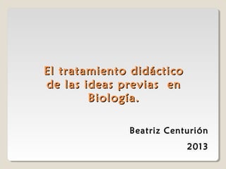 El tratamiento didáctico
de las ideas previas en
Biología.
Beatriz Centurión
2013

 